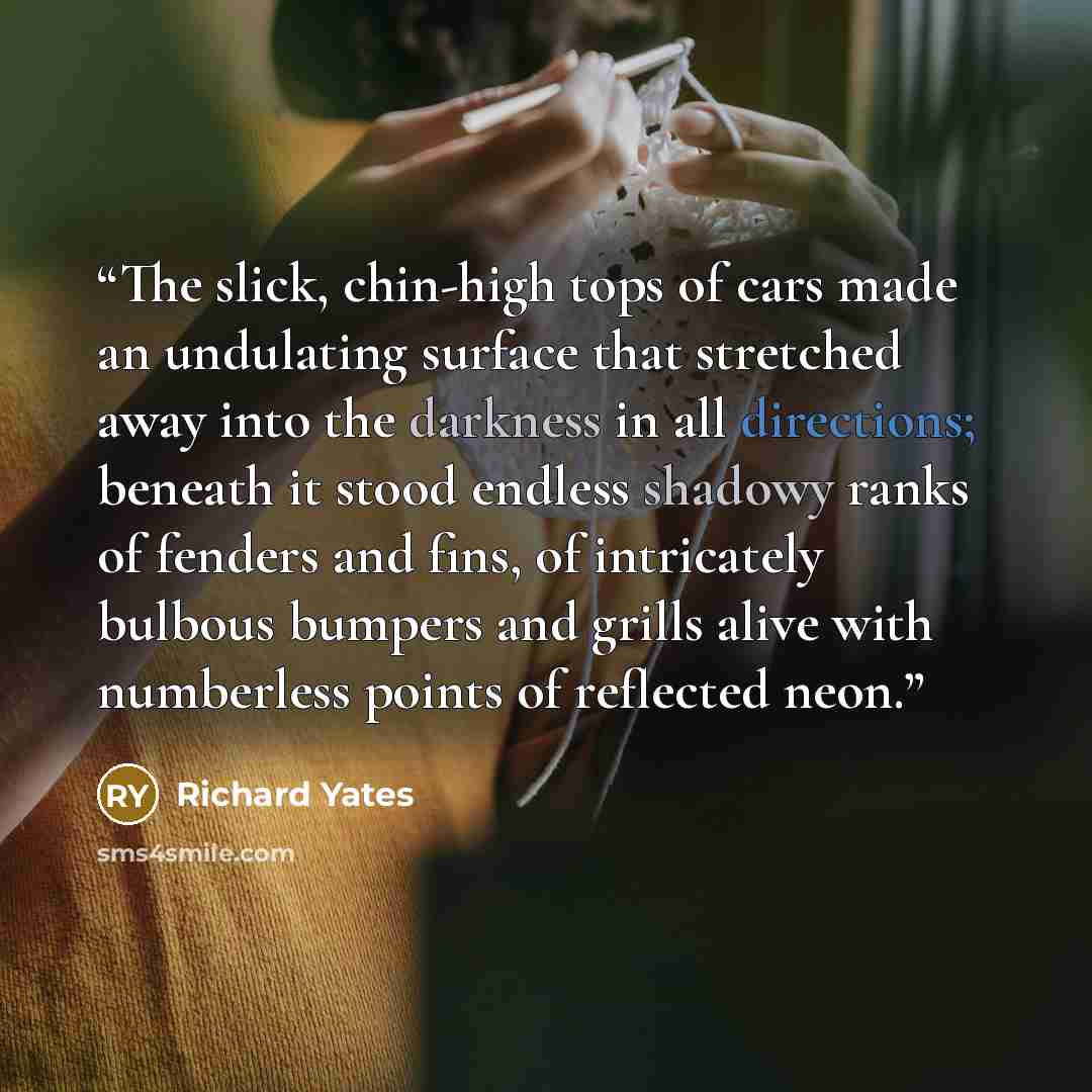 “The slick, chin-high tops of cars made an undulating surface that stretched away into the darkness in all directions; beneath it stood endless shadowy ranks of fenders and fins, of intricately bulbous bumpers and grills alive with numberless points of reflected neon.” quote by Richard Yates
