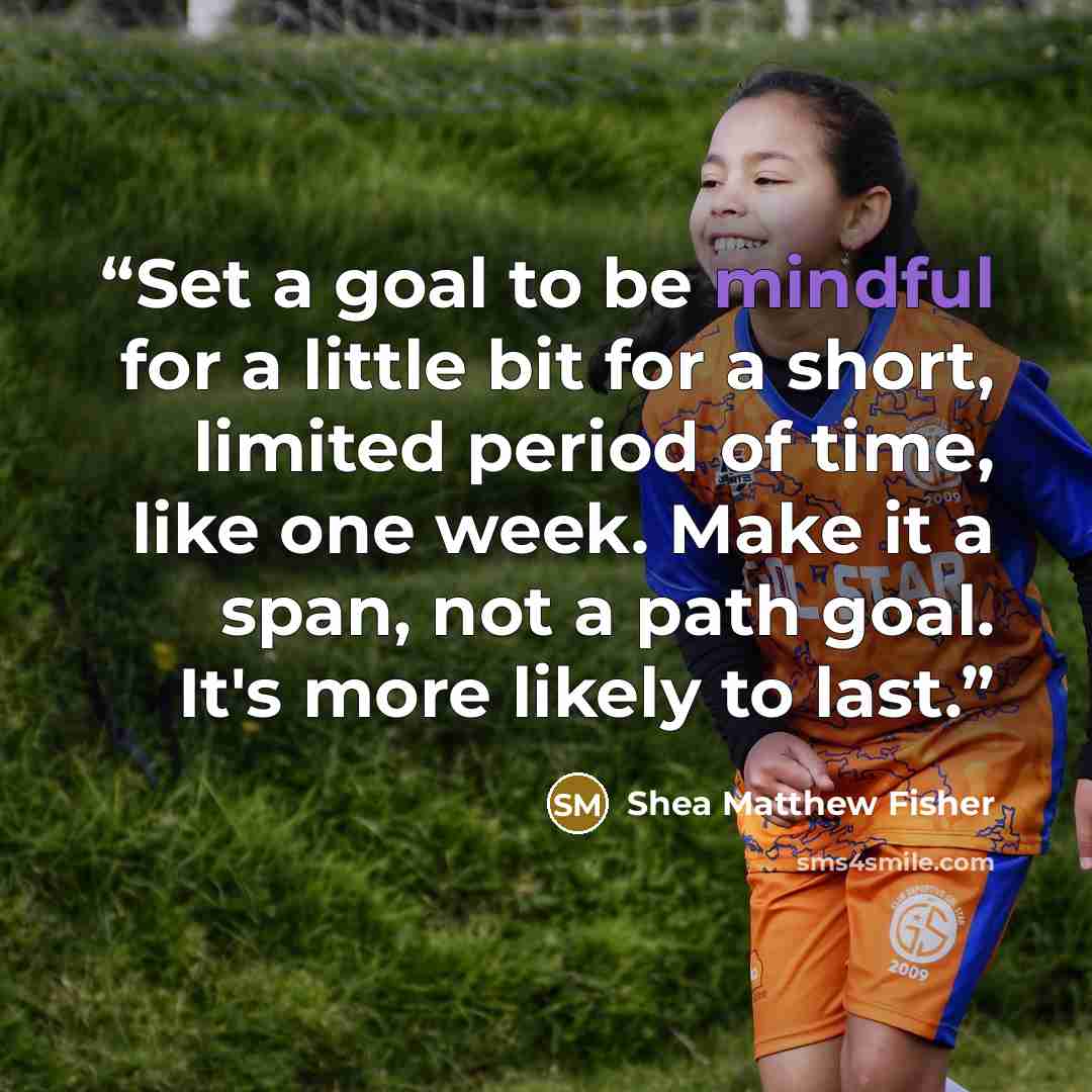 “Set a goal to be mindful for a little bit for a short, limited period of time, like one week. Make it a span, not a path goal. It's more likely to last.” quote by Shea Matthew Fisher