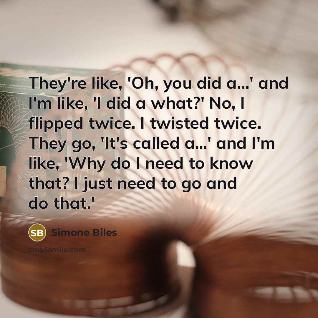 “They're like, 'Oh, you did a...' and I'm like, 'I did a what?' No, I flipped twice. I twisted twice. They go, 'It's called a...' and I'm like, 'Why do I need to know that? I just need to go and do that.'” quote by Simone Biles