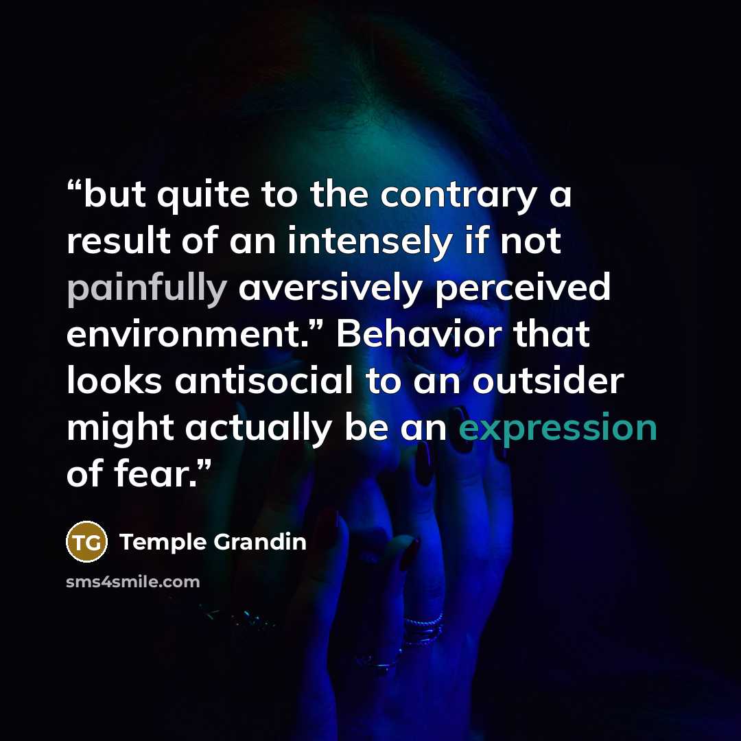 “but quite to the contrary a result of an intensely if not painfully aversively perceived environment.” Behavior that looks antisocial to an outsider might actually be an expression of fear.” quote by Temple Grandin