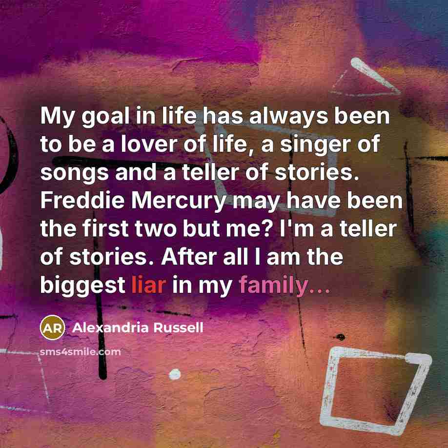 “My goal in life has always been to be a lover of life, a singer of songs and a teller of stories. Freddie Mercury may have been the first two but me? I'm a teller of stories. After all I am the biggest liar in my family...” quote by Alexandria Russell