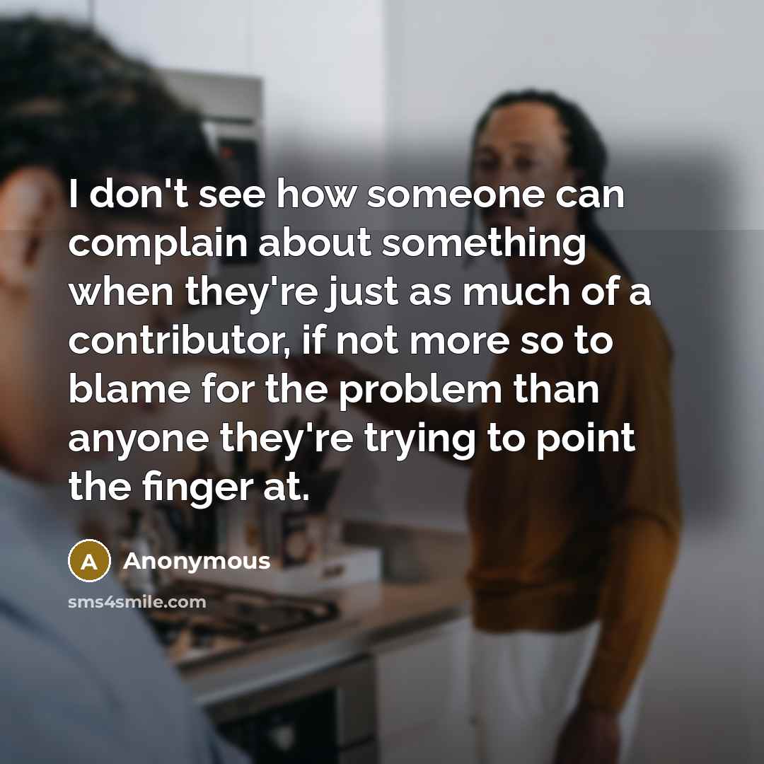 “I don't see how someone can complain about something when they're just as much of a contributor, if not more so to blame for the problem than anyone they're trying to point the finger at.” quote by Anonymous
