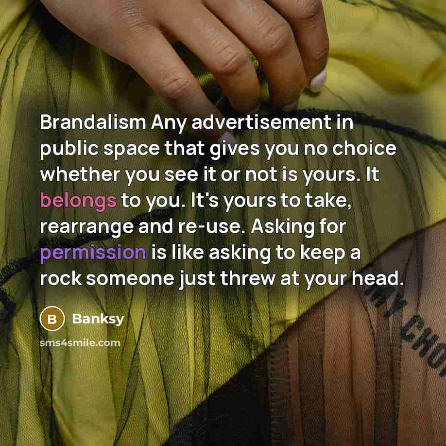 “Brandalism Any advertisement in public space that gives you no choice whether you see it or not is yours. It belongs to you. It's yours to take, rearrange and re-use. Asking for permission is like asking to keep a rock someone just threw at your head.” quote by Banksy