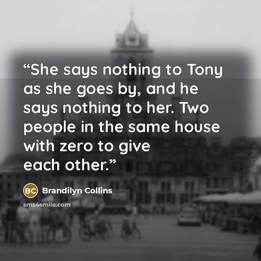 “She says nothing to Tony as she goes by, and he says nothing to her. Two people in the same house with zero to give each other.” quote by Brandilyn Collins