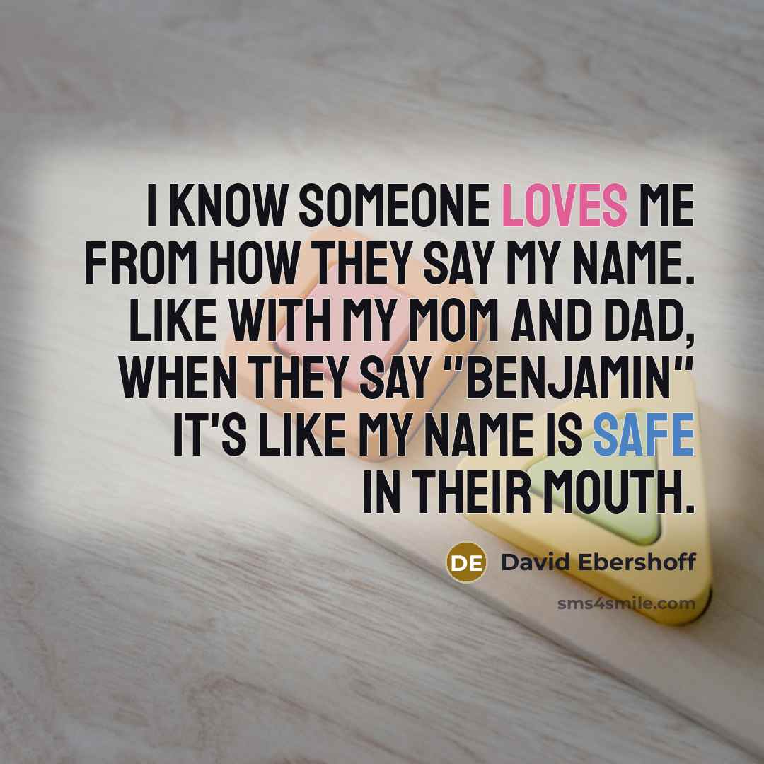 “I know someone loves me from how they say my name. Like with my mom and dad, when they say "Benjamin" it's like my name is safe in their mouth.” quote by David Ebershoff