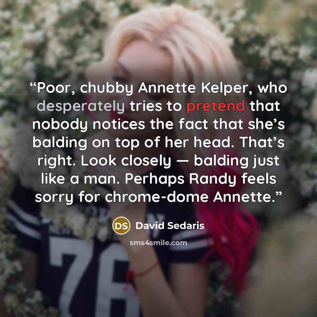 “Poor, chubby Annette Kelper, who desperately tries to pretend that nobody notices the fact that she’s balding on top of her head. That’s right. Look closely — balding just like a man. Perhaps Randy feels sorry for chrome-dome Annette.” quote by David Sedaris