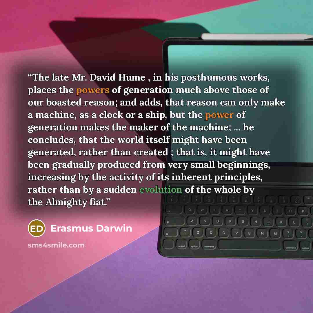 “The late Mr. David Hume , in his posthumous works, places the powers of generation much above those of our boasted reason; and adds, that reason can only make a machine, as a clock or a ship, but the power of generation makes the maker of the machine; ... he concludes, that the world itself might…” quote by Erasmus Darwin