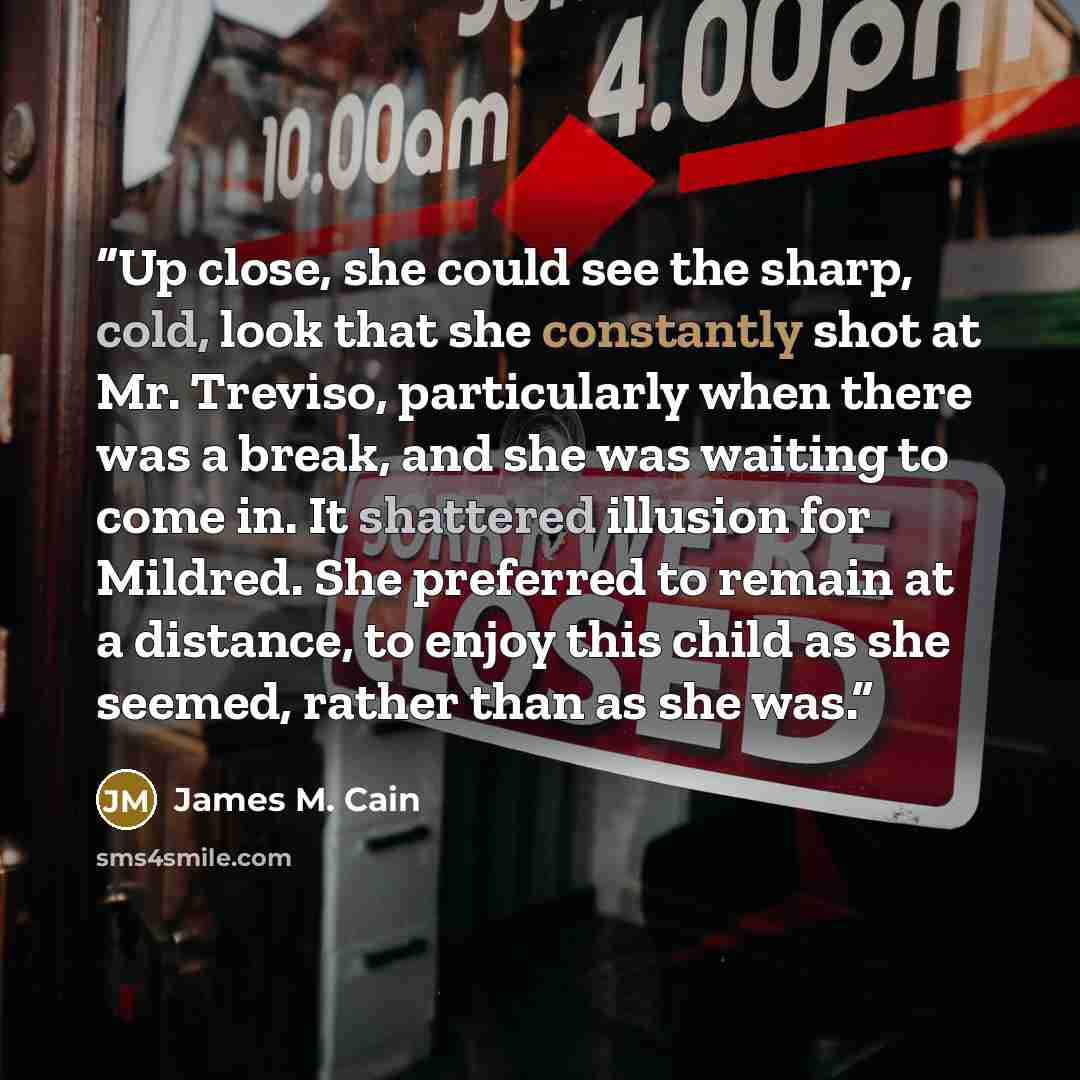 “Up close, she could see the sharp, cold, look that she constantly shot at Mr. Treviso, particularly when there was a break, and she was waiting to come in. It shattered illusion for Mildred. She preferred to remain at a distance, to enjoy this child as she seemed, rather than as she was.” quote by James M. Cain