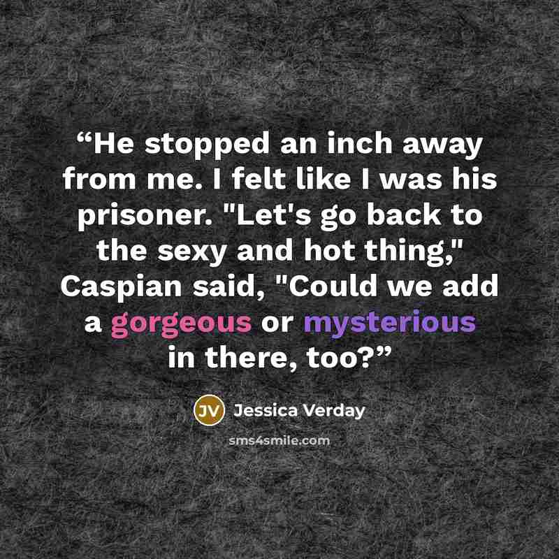 “He stopped an inch away from me. I felt like I was his prisoner. "Let's go back to the sexy and hot thing," Caspian said, "Could we add a gorgeous or mysterious in there, too?” quote by Jessica Verday