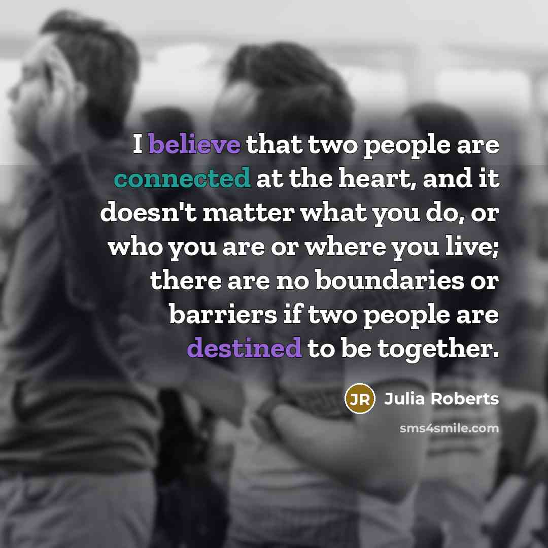 “I believe that two people are connected at the heart, and it doesn't matter what you do, or who you are or where you live; there are no boundaries or barriers if two people are destined to be together.” quote by Julia Roberts