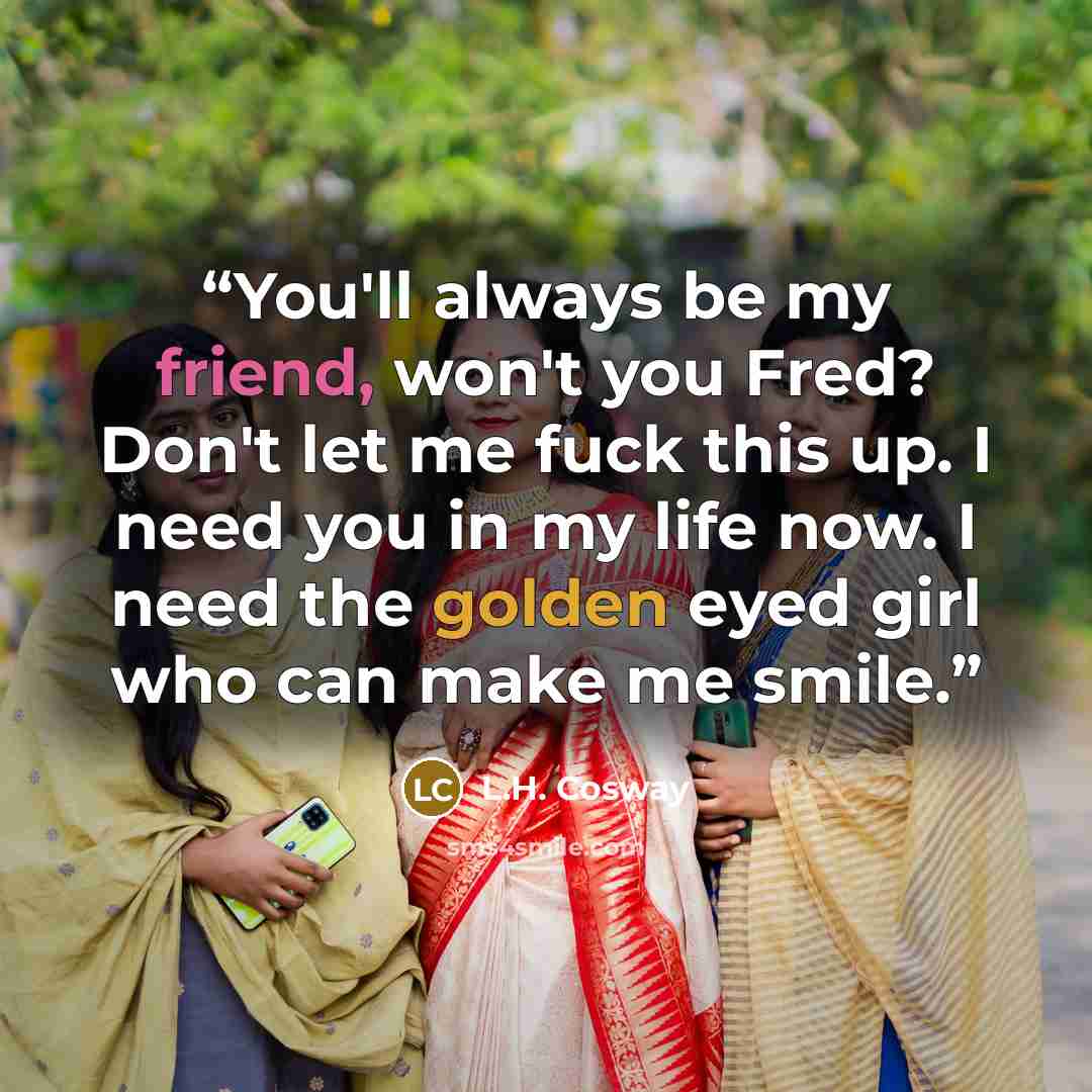 “You'll always be my friend, won't you Fred? Don't let me fuck this up. I need you in my life now. I need the golden eyed girl who can make me smile.” quote by L.H. Cosway