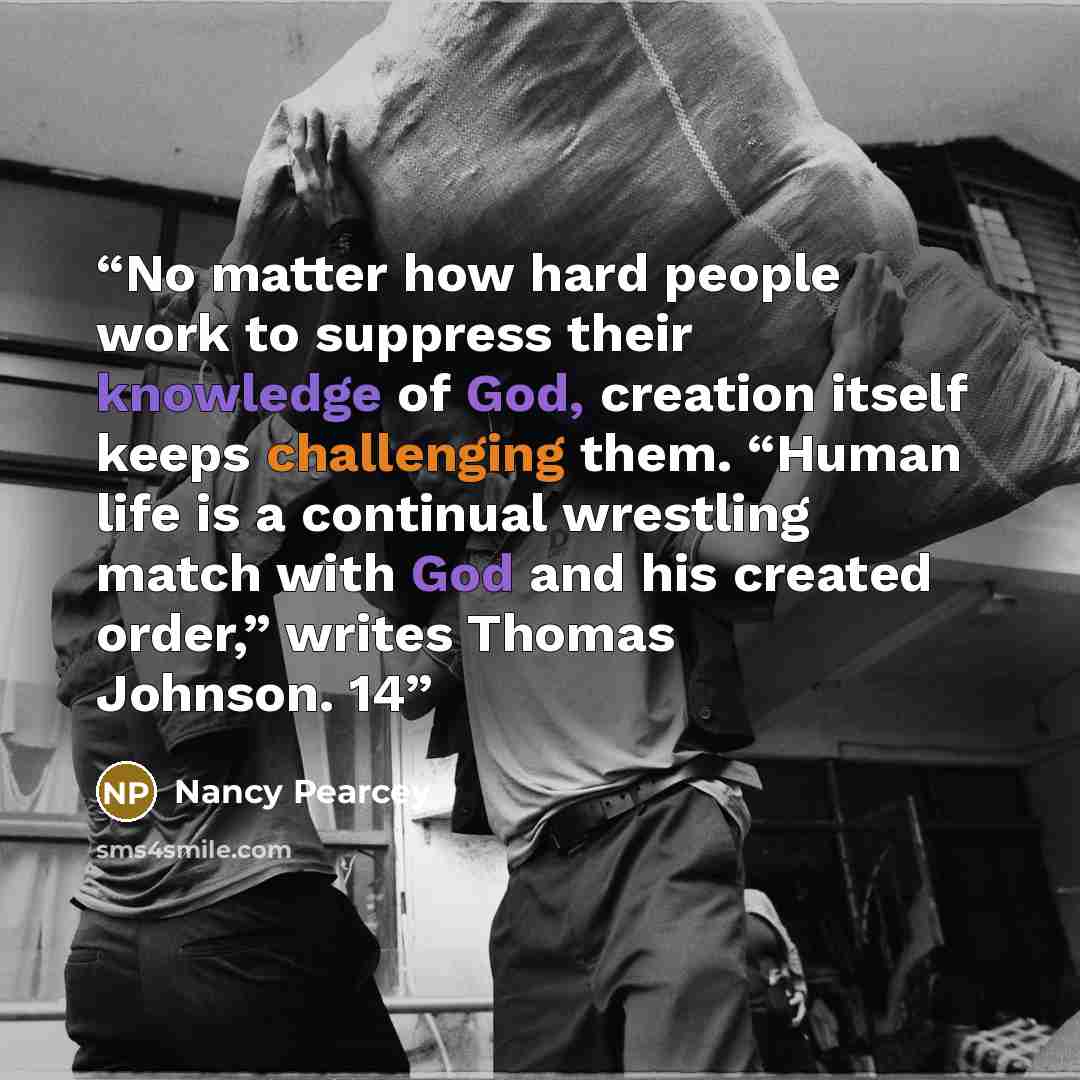 “No matter how hard people work to suppress their knowledge of God, creation itself keeps challenging them. “Human life is a continual wrestling match with God and his created order,” writes Thomas Johnson. 14” quote by Nancy Pearcey