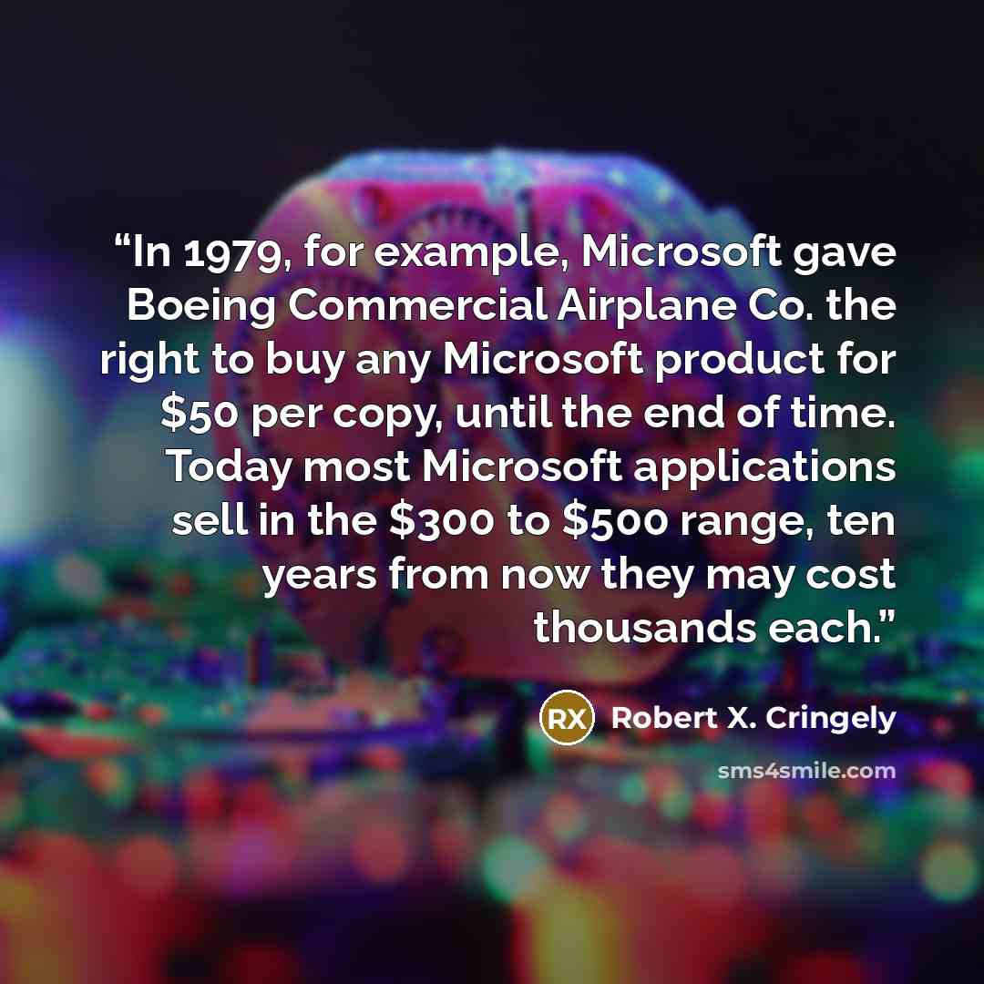 “In 1979, for example, Microsoft gave Boeing Commercial Airplane Co. the right to buy any Microsoft product for $50 per copy, until the end of time. Today most Microsoft applications sell in the $300 to $500 range, ten years from now they may cost thousands each.” quote by Robert X. Cringely