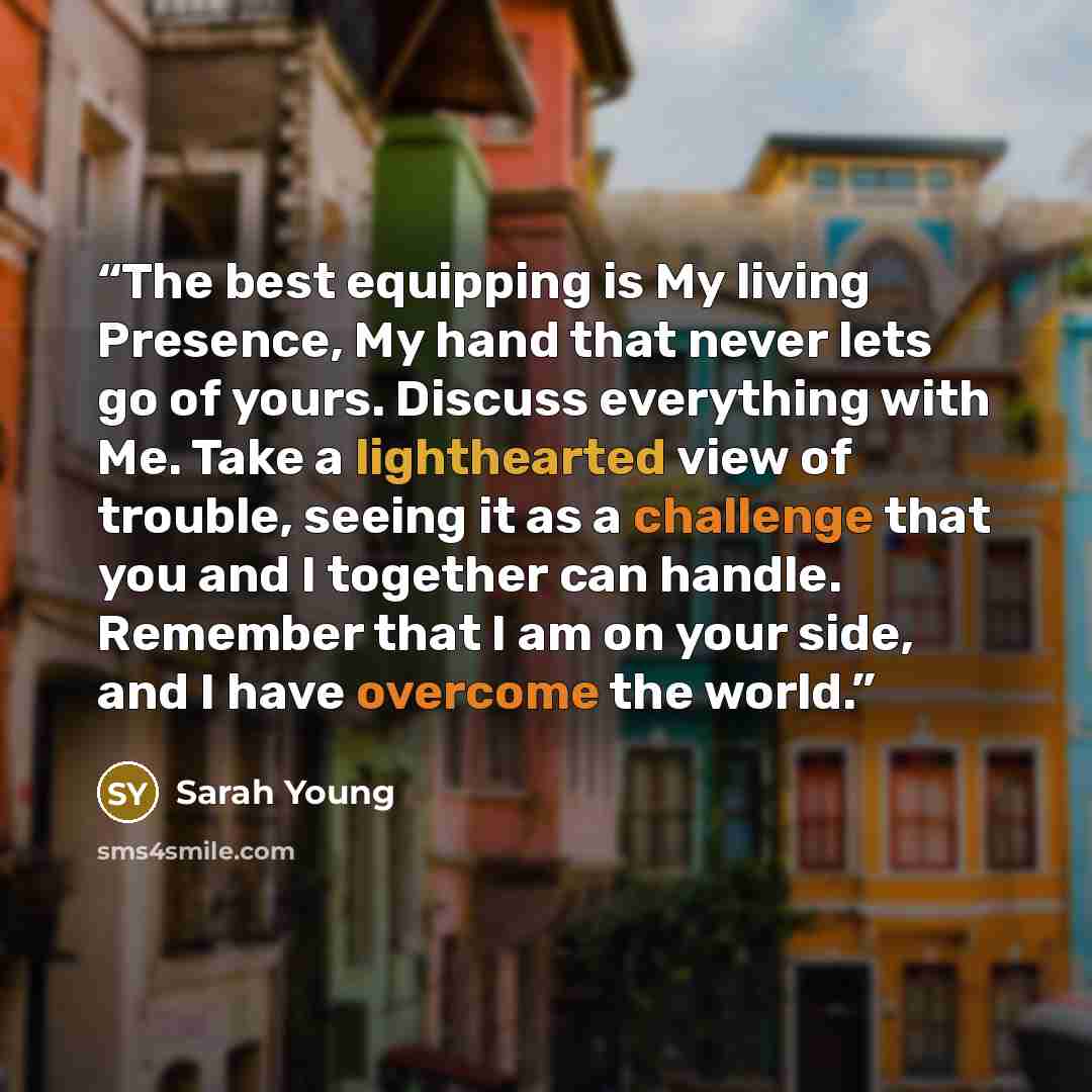 “The best equipping is My living Presence, My hand that never lets go of yours. Discuss everything with Me. Take a lighthearted view of trouble, seeing it as a challenge that you and I together can handle. Remember that I am on your side, and I have overcome the world.” quote by Sarah Young