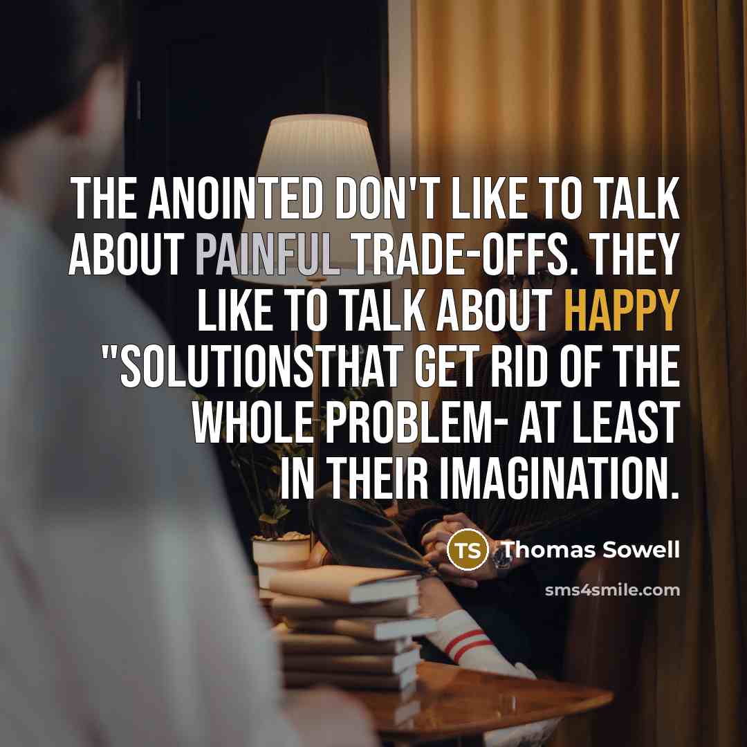 “The anointed don't like to talk about painful trade-offs. They like to talk about happy "solutionsthat get rid of the whole problem- at least in their imagination.” quote by Thomas Sowell