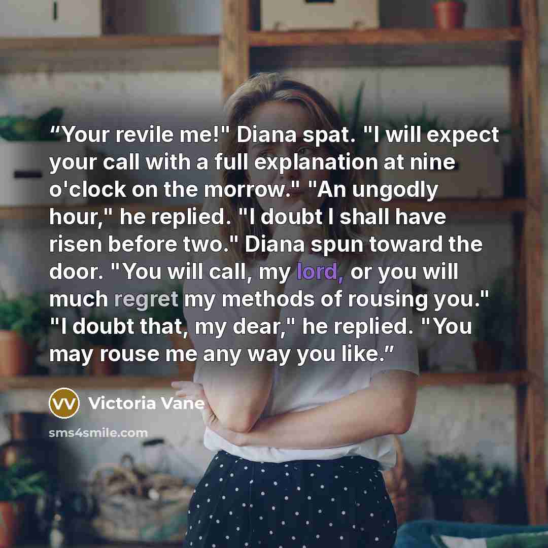“Your revile me!" Diana spat. "I will expect your call with a full explanation at nine o'clock on the morrow." "An ungodly hour," he replied. "I doubt I shall have risen before two." Diana spun toward the door. "You will call, my lord, or you will much regret my methods of rousing you." "I doubt…” quote by Victoria Vane