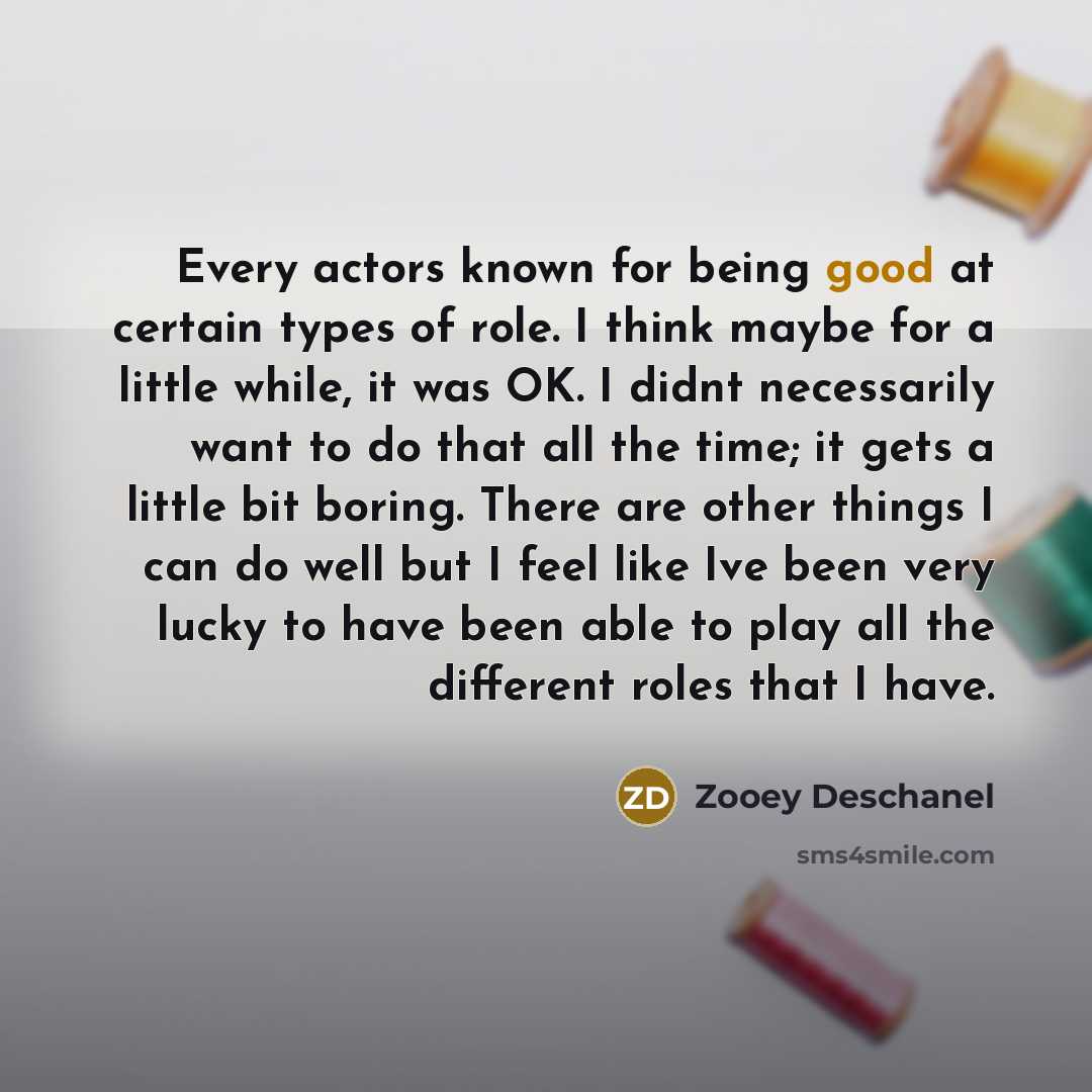 “Every actors known for being good at certain types of role. I think maybe for a little while, it was OK. I didnt necessarily want to do that all the time; it gets a little bit boring. There are other things I can do well but I feel like Ive been very lucky to have been able to play all the…” quote by Zooey Deschanel