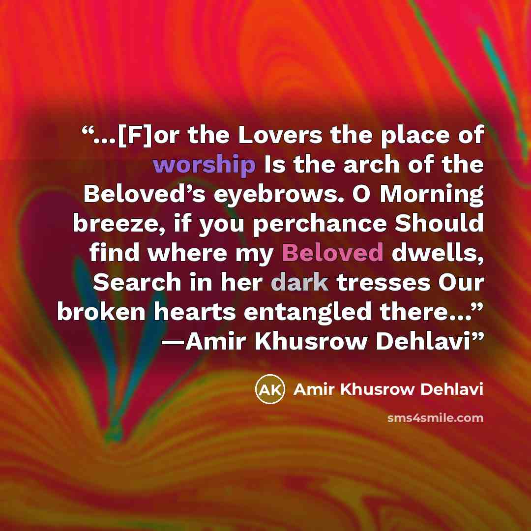“…[F]or the Lovers the place of worship Is the arch of the Beloved’s eyebrows. O Morning breeze, if you perchance Should find where my Beloved dwells, Search in her dark tresses Our broken hearts entangled there…” ―Amir Khusrow Dehlavi” quote by Amir Khusrow Dehlavi