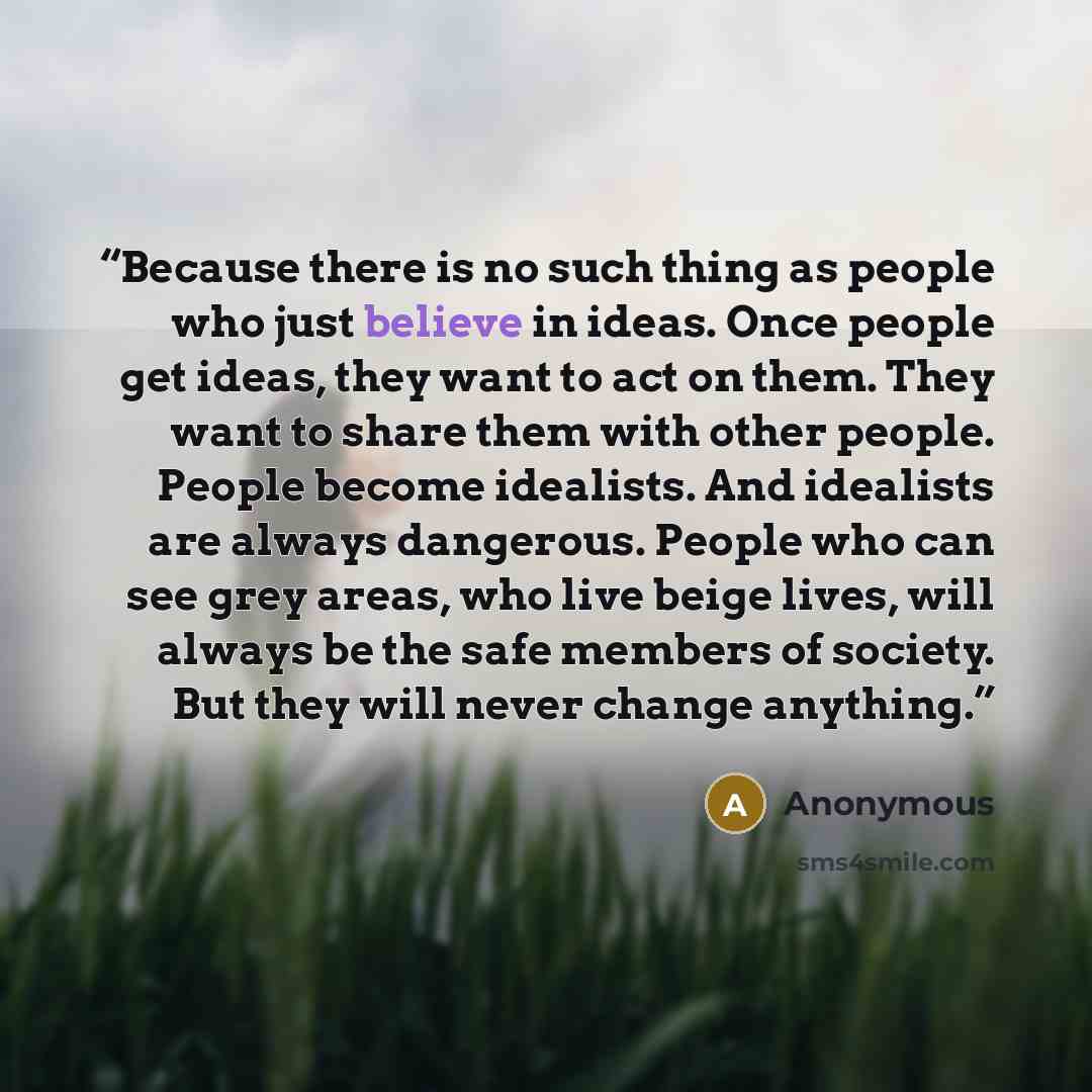 “Because there is no such thing as people who just believe in ideas. Once people get ideas, they want to act on them. They want to share them with other people. People become idealists. And idealists are always dangerous. People who can see grey areas, who live beige lives, will always be the safe…” quote by Anonymous