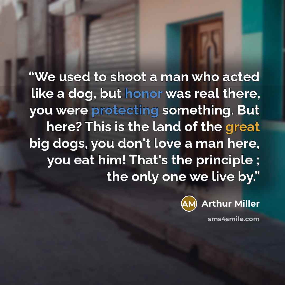 “We used to shoot a man who acted like a dog, but honor was real there, you were protecting something. But here? This is the land of the great big dogs, you don't love a man here, you eat him! That's the principle ; the only one we live by.” quote by Arthur Miller