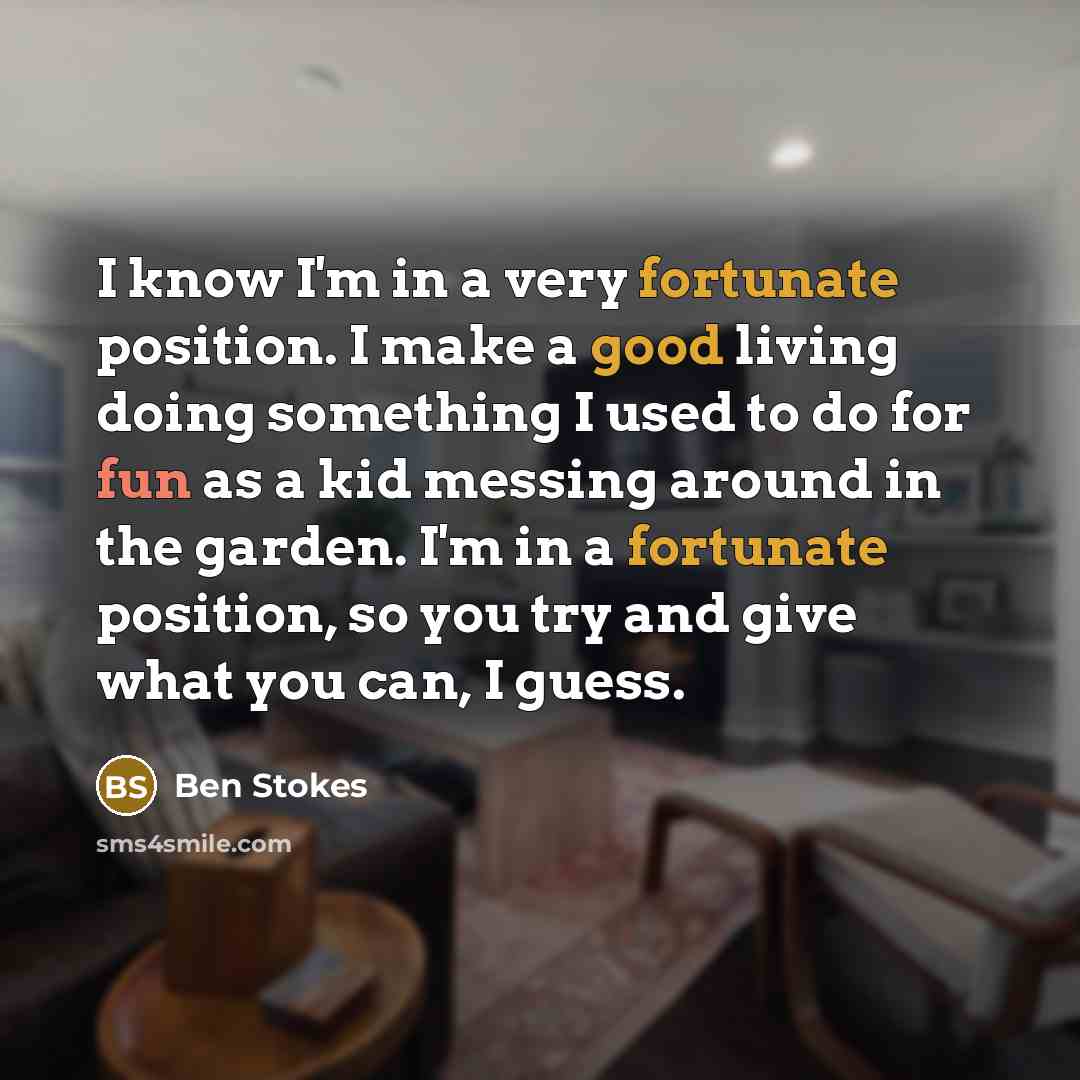 “I know I'm in a very fortunate position. I make a good living doing something I used to do for fun as a kid messing around in the garden. I'm in a fortunate position, so you try and give what you can, I guess.” quote by Ben Stokes