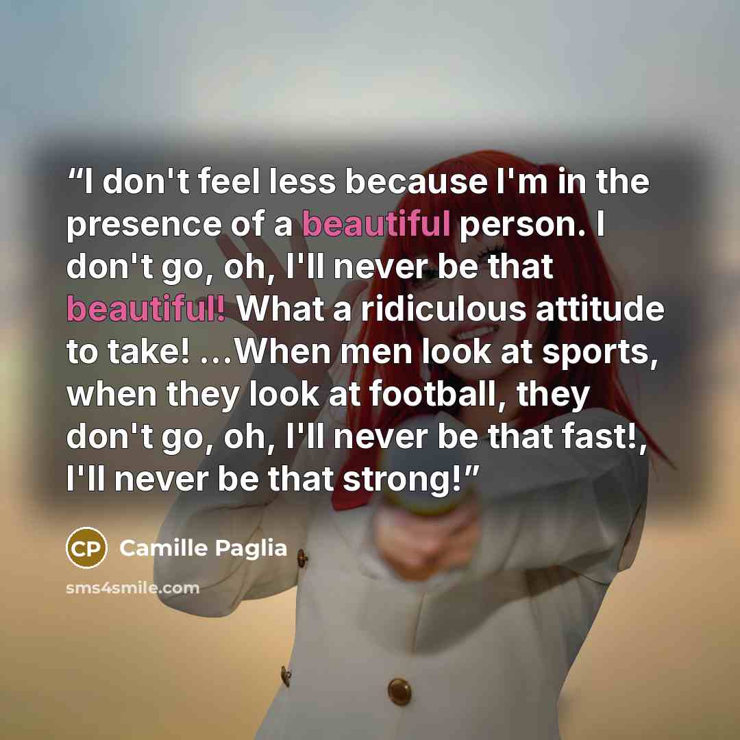 “I don't feel less because I'm in the presence of a beautiful person. I don't go, oh, I'll never be that beautiful! What a ridiculous attitude to take! …When men look at sports, when they look at football, they don't go, oh, I'll never be that fast!, I'll never be that strong!” quote by Camille Paglia