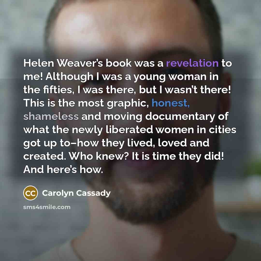 “Helen Weaver’s book was a revelation to me! Although I was a young woman in the fifties, I was there, but I wasn’t there! This is the most graphic, honest, shameless and moving documentary of what the newly liberated women in cities got up to–how they lived, loved and created. Who knew? It is time…” quote by Carolyn Cassady