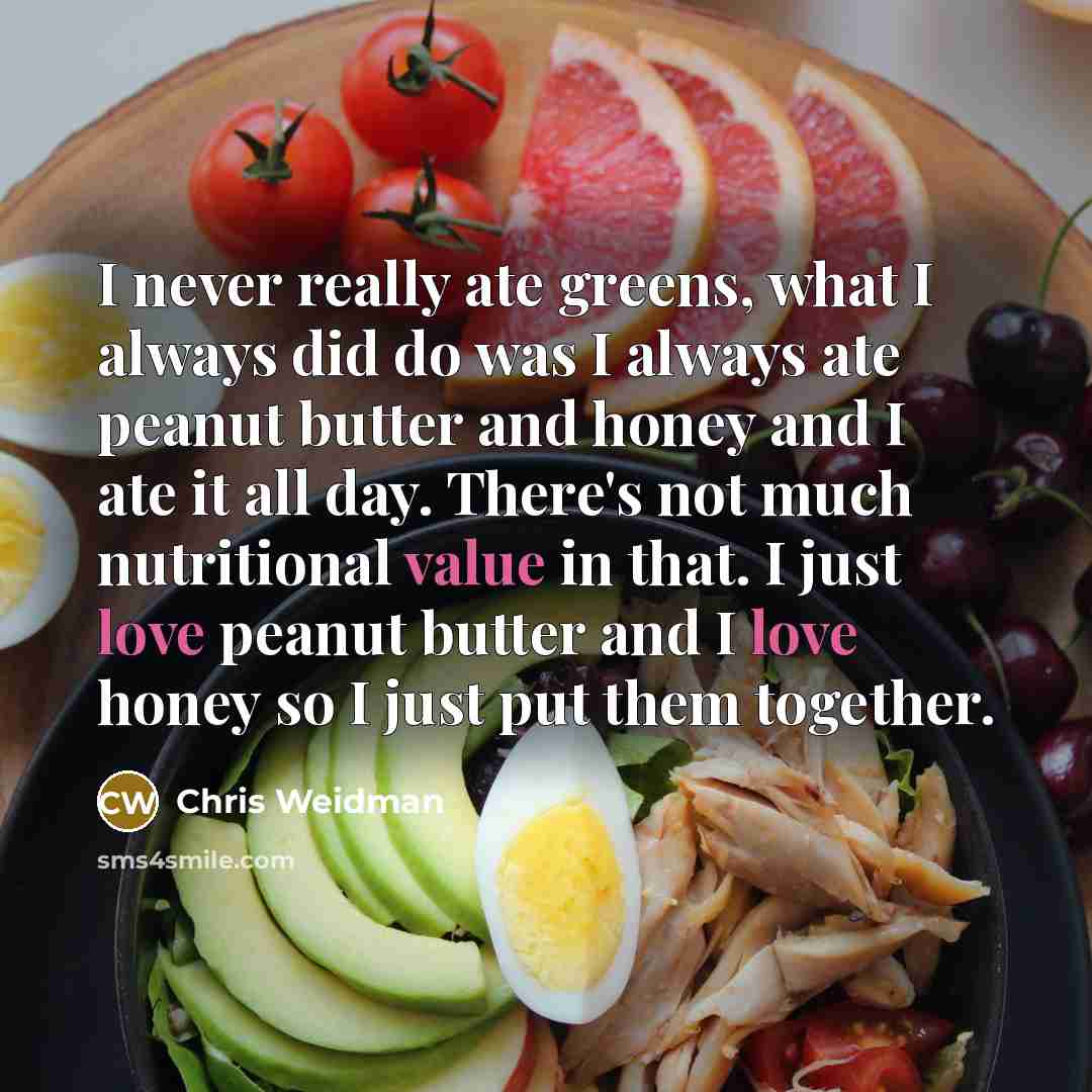 “I never really ate greens, what I always did do was I always ate peanut butter and honey and I ate it all day. There's not much nutritional value in that. I just love peanut butter and I love honey so I just put them together.” quote by Chris Weidman