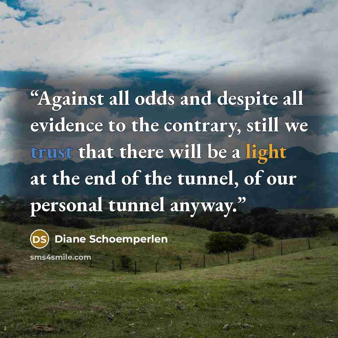 “Against all odds and despite all evidence to the contrary, still we trust that there will be a light at the end of the tunnel, of our personal tunnel anyway.” quote by Diane Schoemperlen