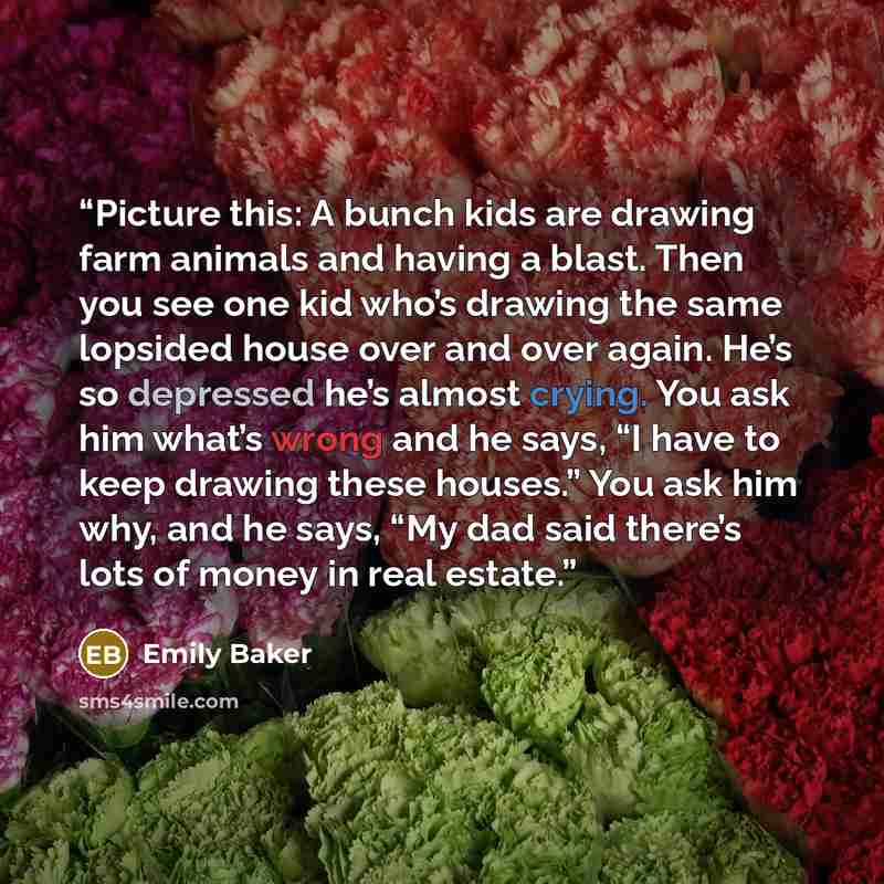 “Picture this: A bunch kids are drawing farm animals and having a blast. Then you see one kid who’s drawing the same lopsided house over and over again. He’s so depressed he’s almost crying. You ask him what’s wrong and he says, “I have to keep drawing these houses.” You ask him why, and he says…” quote by Emily Baker