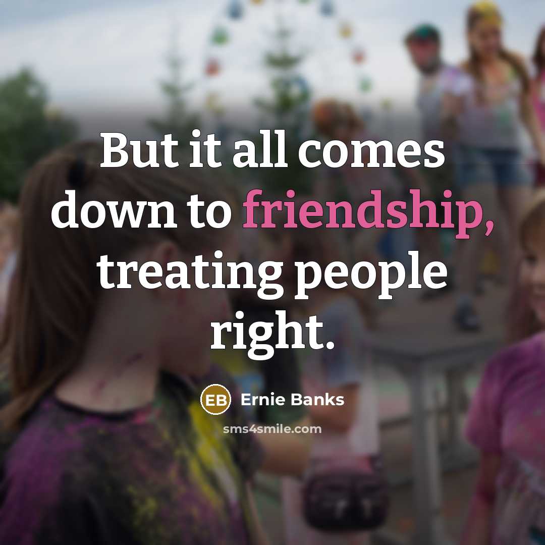 “But it all comes down to friendship, treating people right.” quote by Ernie Banks