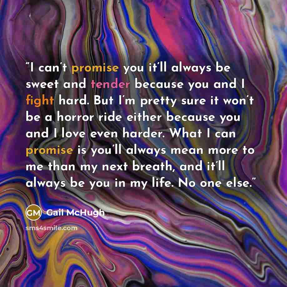 “I can’t promise you it’ll always be sweet and tender because you and I fight hard. But I’m pretty sure it won’t be a horror ride either because you and I love even harder. What I can promise is you’ll always mean more to me than my next breath, and it’ll always be you in my life. No one else.” quote by Gail McHugh
