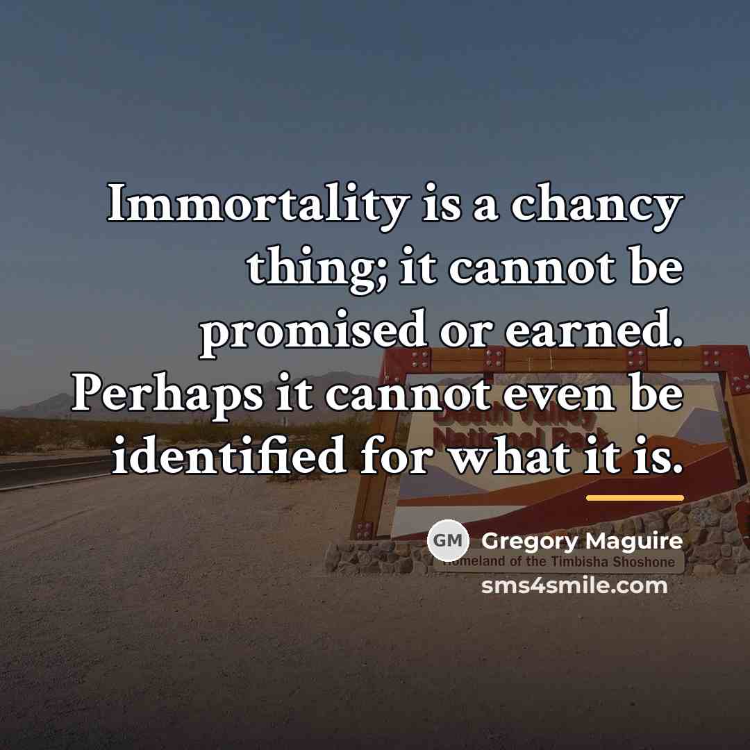 “Immortality is a chancy thing; it cannot be promised or…” quote by Gregory Maguire