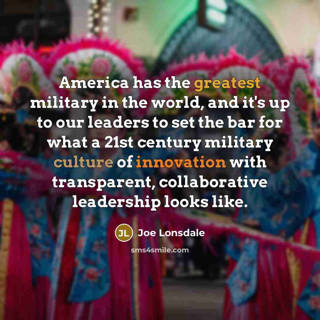 “America has the greatest military in the world, and it's up to our leaders to set the bar for what a 21st century military culture of innovation with transparent, collaborative leadership looks like.” quote by Joe Lonsdale