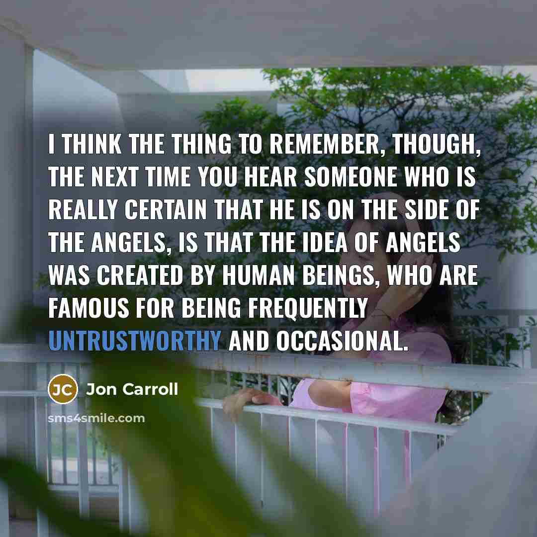 “I think the thing to remember, though, the next time you hear someone who is really certain that he is on the side of the angels, is that the idea of angels was created by human beings, who are famous for being frequently untrustworthy and occasional.” quote by Jon Carroll