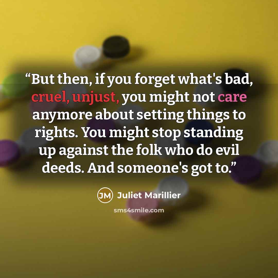 “But then, if you forget what's bad, cruel, unjust, you might not care anymore about setting things to rights. You might stop standing up against the folk who do evil deeds. And someone's got to.” quote by Juliet Marillier