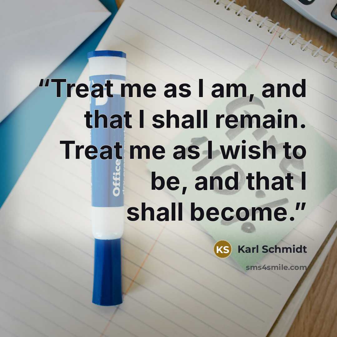 “Treat me as I am, and that I shall remain. Treat me as I wish to be, and that I shall become.” quote by Karl Schmidt
