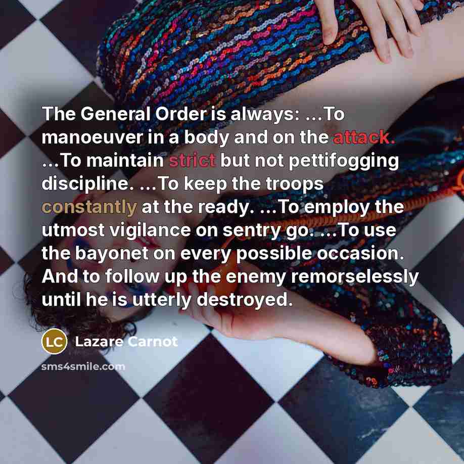 “The General Order is always: …To manoeuver in a body and on the attack. …To maintain strict but not pettifogging discipline. …To keep the troops constantly at the ready. …To employ the utmost vigilance on sentry go. …To use the bayonet on every possible occasion. And to follow up the enemy…” quote by Lazare Carnot