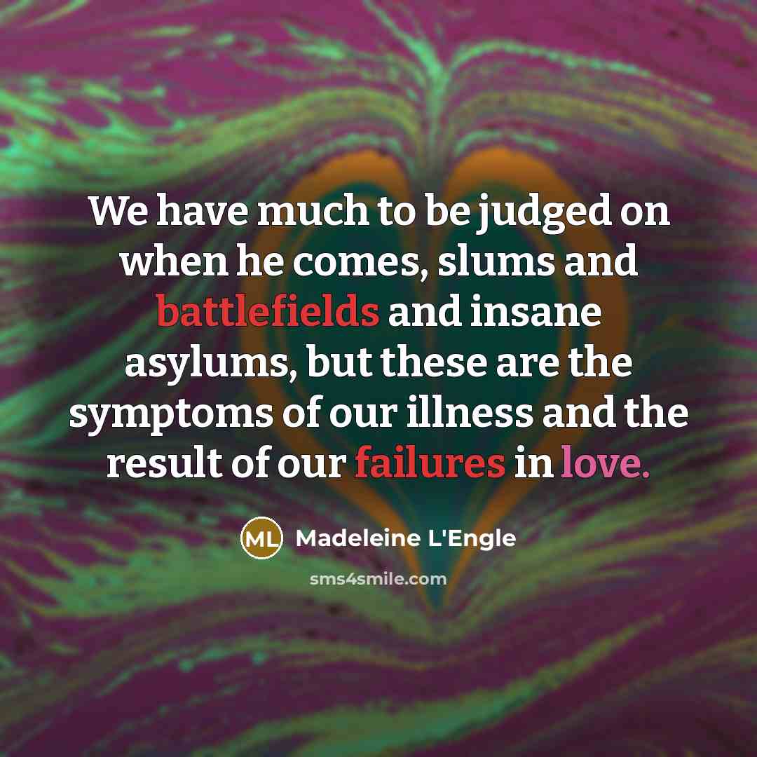 “We have much to be judged on when he comes, slums and battlefields and insane asylums, but these are the symptoms of our illness and the result of our failures in love.” quote by Madeleine L'Engle