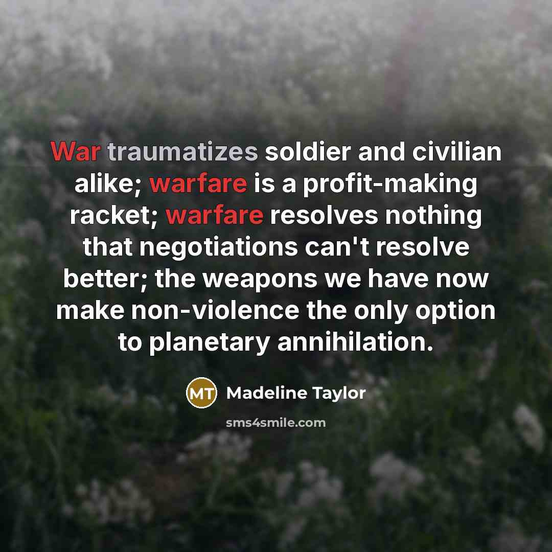 “War traumatizes soldier and civilian alike; warfare is a profit-making racket; warfare resolves nothing that negotiations can't resolve better; the weapons we have now make non-violence the only option to planetary annihilation.” quote by Madeline Taylor