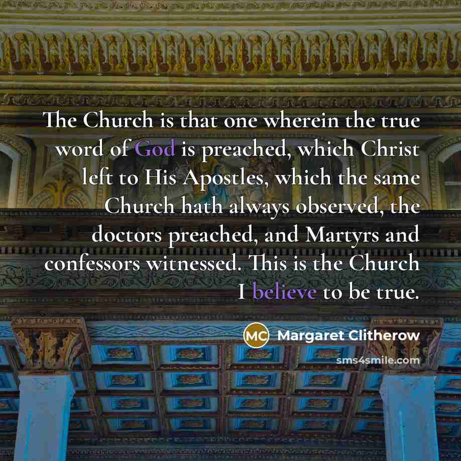 “The Church is that one wherein the true word of God is preached, which Christ left to His Apostles, which the same Church hath always observed, the doctors preached, and Martyrs and confessors witnessed. This is the Church I believe to be true.” quote by Margaret Clitherow