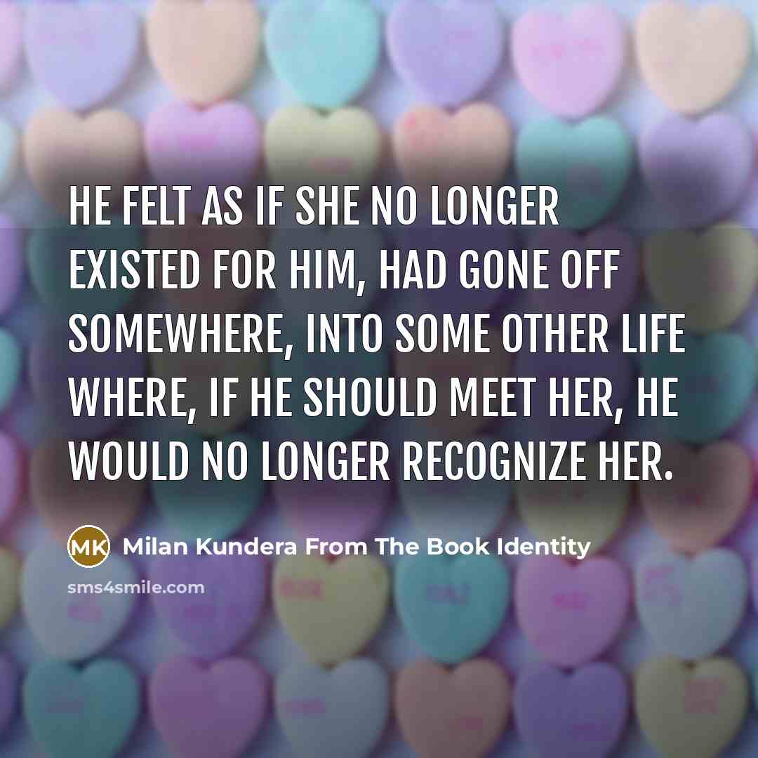 “He felt as if she no longer existed for him, had gone off somewhere, into some other life where, if he should meet her, he would no longer recognize her.” quote by Milan Kundera From The Book Identity