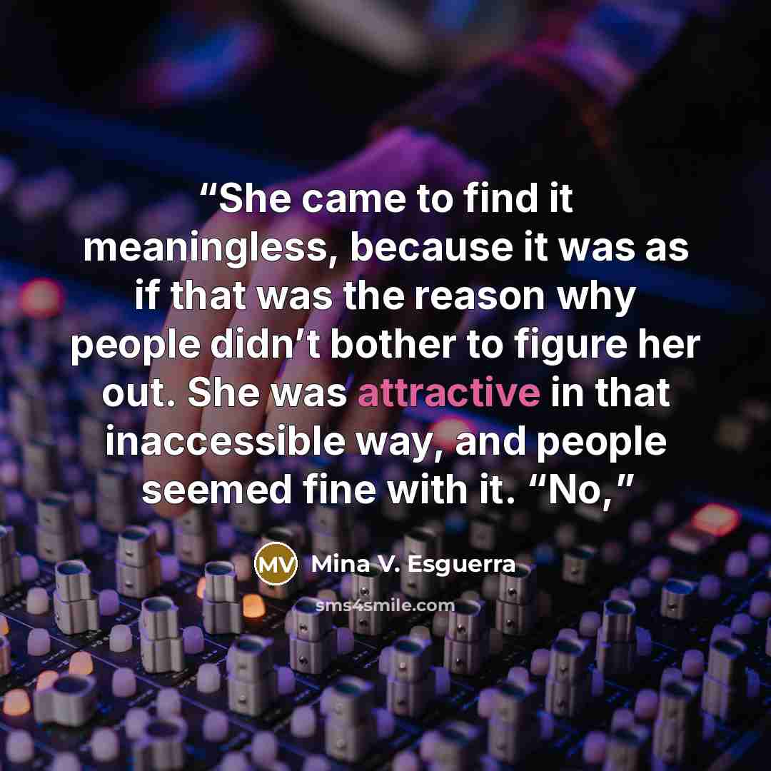 “She came to find it meaningless, because it was as if that was the reason why people didn’t bother to figure her out. She was attractive in that inaccessible way, and people seemed fine with it. “No,” quote by Mina V. Esguerra