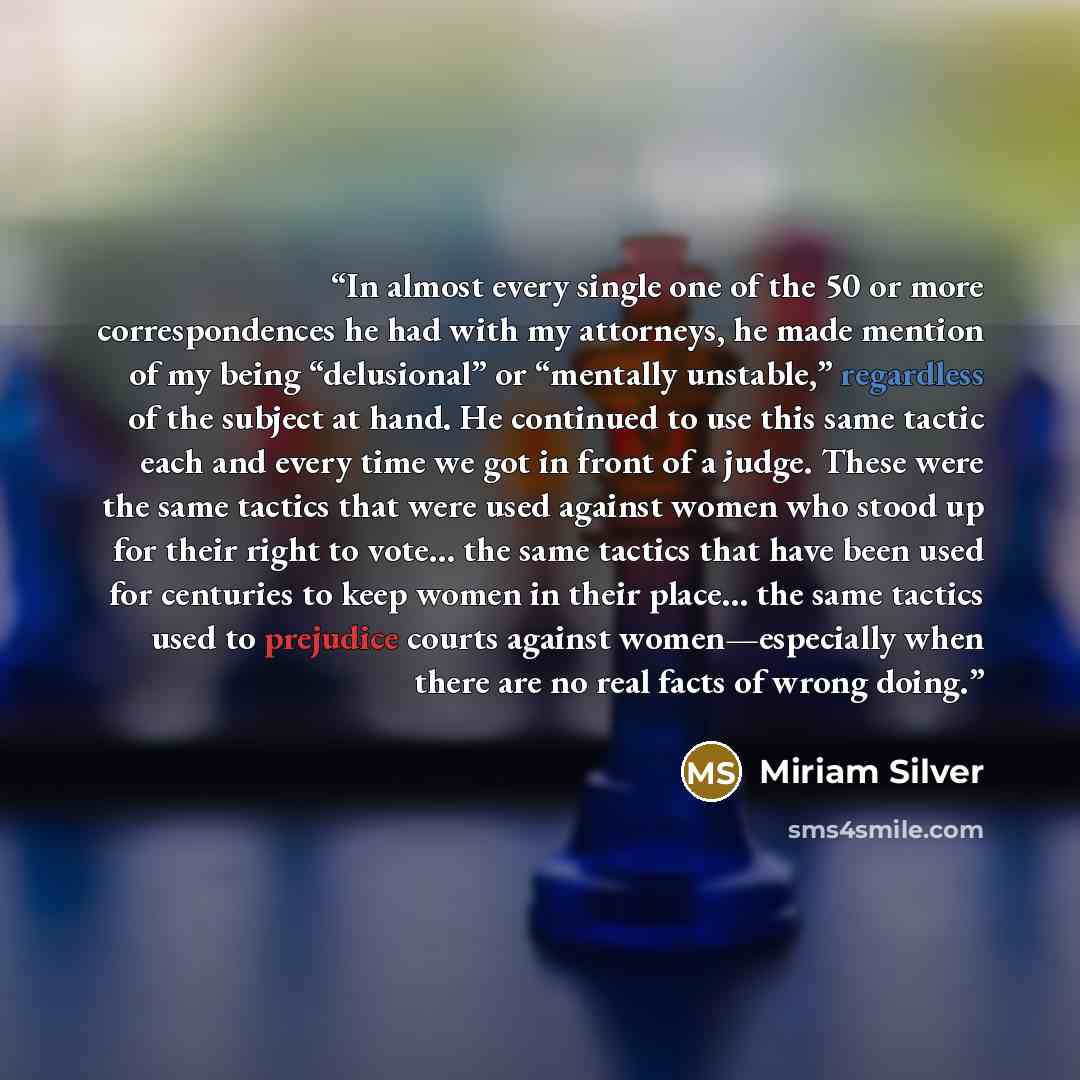 “In almost every single one of the 50 or more correspondences he had with my attorneys, he made mention of my being “delusional” or “mentally unstable,” regardless of the subject at hand. He continued to use this same tactic each and every time we got in front of a judge. These were the same…” quote by Miriam Silver