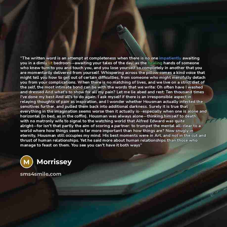 “The written word is an attempt at completeness when there is no one impatiently awaiting you in a dimly lit bedroom--awaiting your tales of the day, as the healing hands of someone who knew turn to you and touch you, and you lose yourself so completely in another that you are momentarily delivered…” quote by Morrissey