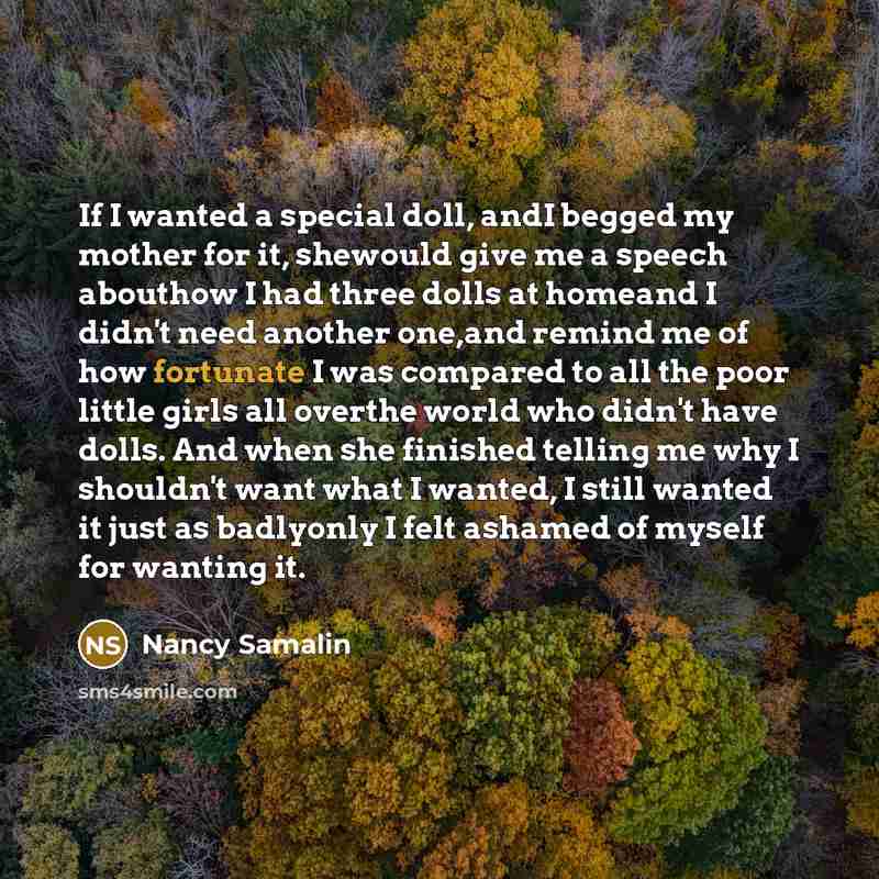 “If I wanted a special doll, andI begged my mother for it, shewould give me a speech abouthow I had three dolls at homeand I didn't need another one,and remind me of how fortunate I was compared to all the poor little girls all overthe world who didn't have dolls. And when she finished telling me…” quote by Nancy Samalin