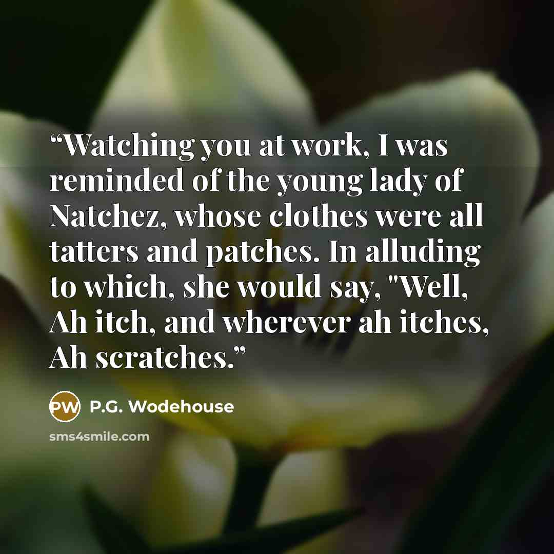 “Watching you at work, I was reminded of the young lady of Natchez, whose clothes were all tatters and patches. In alluding to which, she would say, "Well, Ah itch, and wherever ah itches, Ah scratches.” quote by P.G. Wodehouse