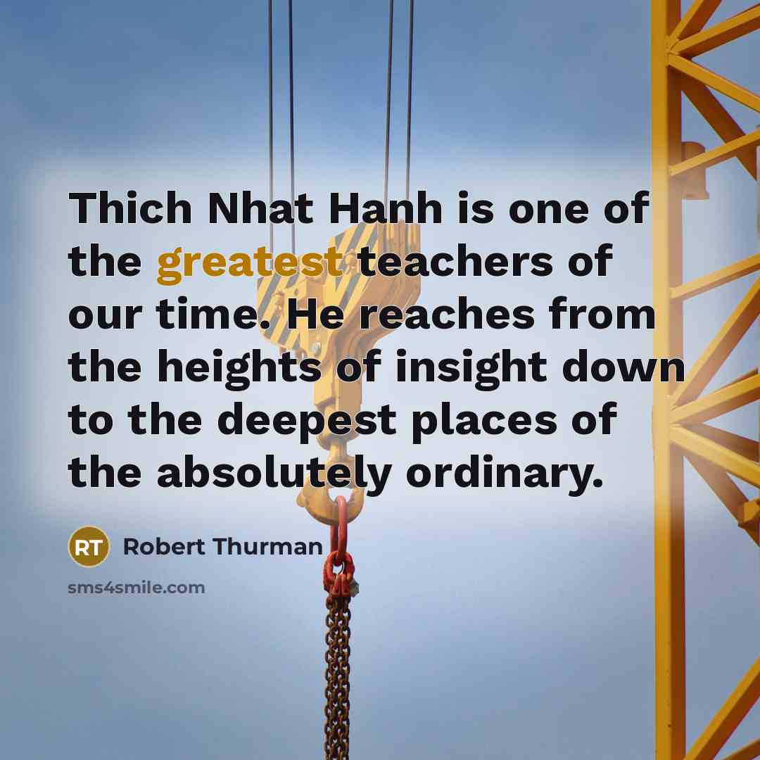 “Thich Nhat Hanh is one of the greatest teachers of our time. He reaches from the heights of insight down to the deepest places of the absolutely ordinary.” quote by Robert Thurman