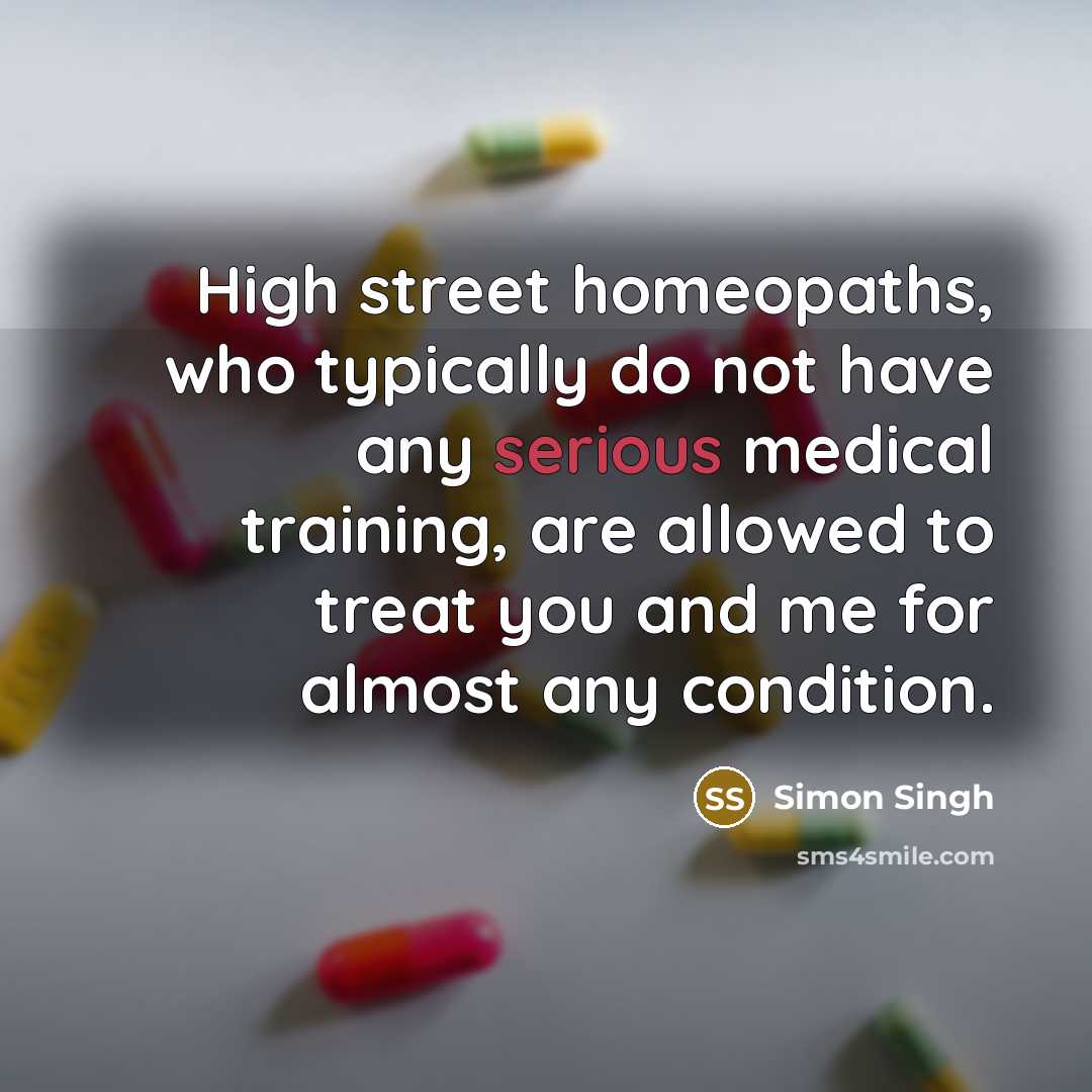 “High street homeopaths, who typically do not have any serious medical training, are allowed to treat you and me for almost any condition.” quote by Simon Singh