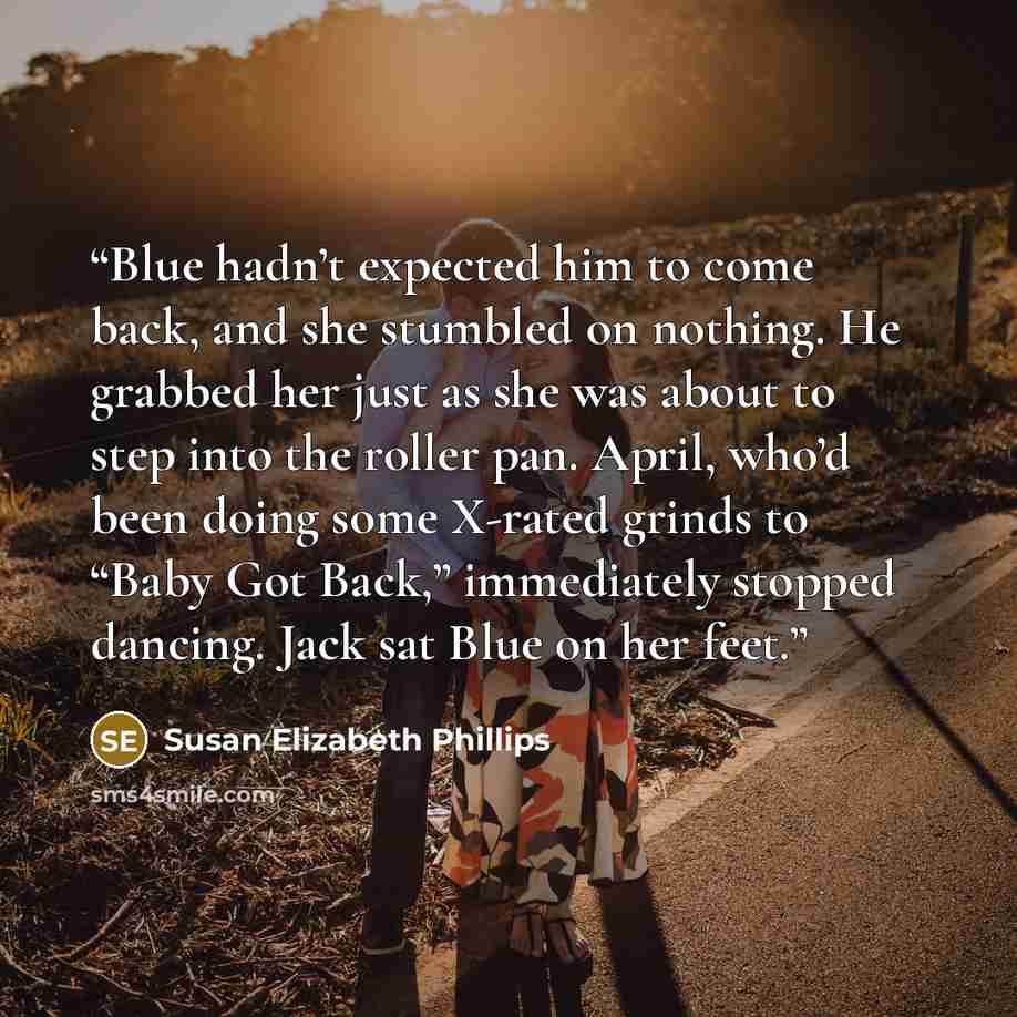 “Blue hadn’t expected him to come back, and she stumbled on nothing. He grabbed her just as she was about to step into the roller pan. April, who’d been doing some X-rated grinds to “Baby Got Back,” immediately stopped dancing. Jack sat Blue on her feet.” quote by Susan Elizabeth Phillips